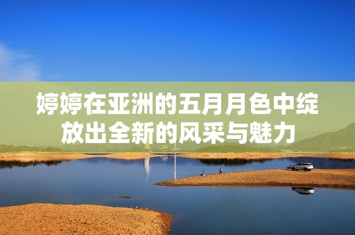 婷婷在亚洲的五月月色中绽放出全新的风采与魅力
