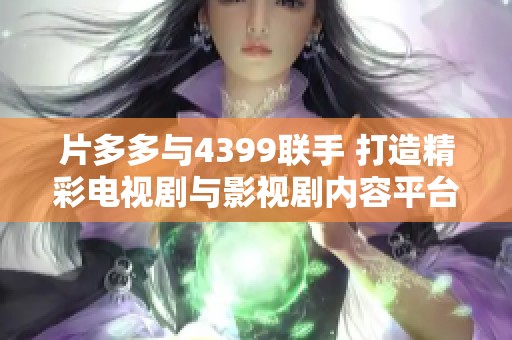 片多多与4399联手 打造精彩电视剧与影视剧内容平台新体验