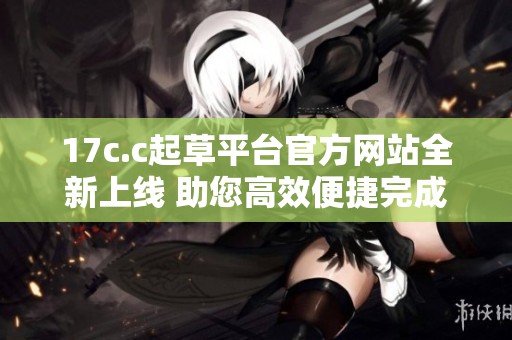 17c.c起草平台官方网站全新上线 助您高效便捷完成文书撰写