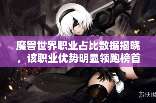 魔兽世界职业占比数据揭晓，该职业优势明显领跑榜首