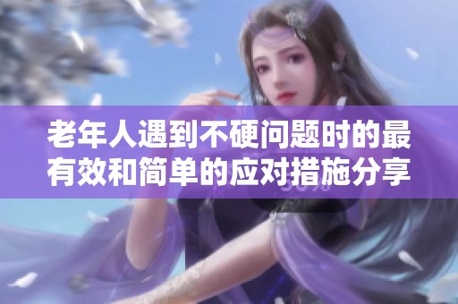老年人遇到不硬问题时的最有效和简单的应对措施分享