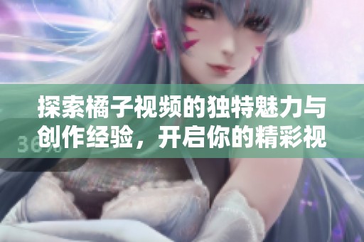 探索橘子视频的独特魅力与创作经验，开启你的精彩视频之旅