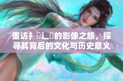 重访扌喿辶畐的影像之旅，探寻其背后的文化与历史意义