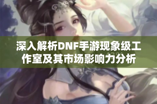 深入解析DNF手游现象级工作室及其市场影响力分析