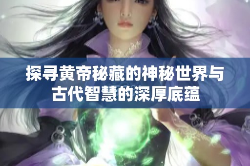 探寻黄帝秘藏的神秘世界与古代智慧的深厚底蕴