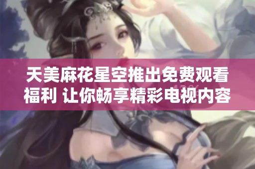 天美麻花星空推出免费观看福利 让你畅享精彩电视内容