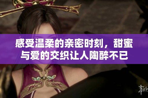 感受温柔的亲密时刻，甜蜜与爱的交织让人陶醉不已