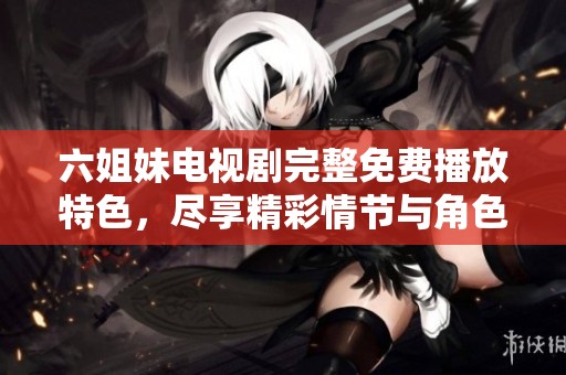 六姐妹电视剧完整免费播放特色，尽享精彩情节与角色互动体验