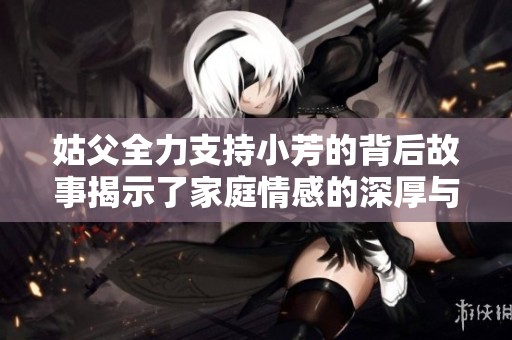 姑父全力支持小芳的背后故事揭示了家庭情感的深厚与温暖