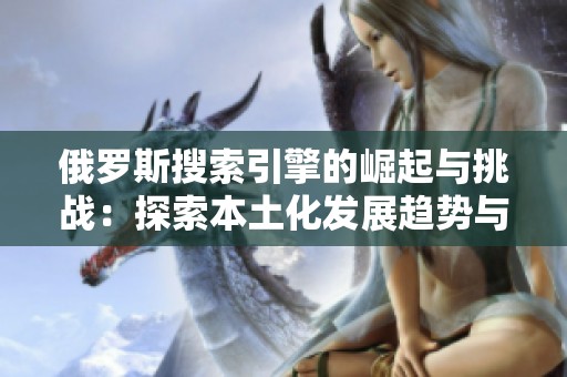 俄罗斯搜索引擎的崛起与挑战：探索本土化发展趋势与影响
