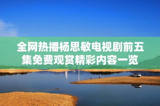 全网热播杨思敏电视剧前五集免费观赏精彩内容一览