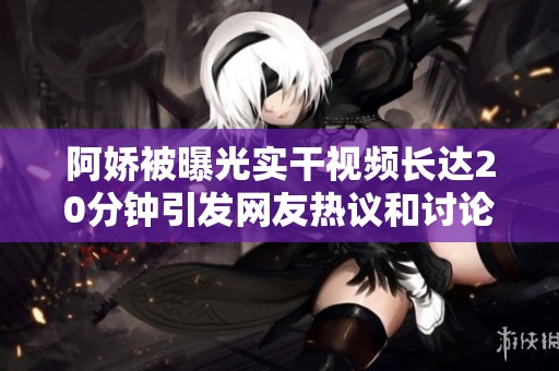 阿娇被曝光实干视频长达20分钟引发网友热议和讨论
