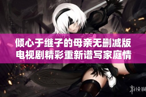 倾心于继子的母亲无删减版电视剧精彩重新谱写家庭情感故事