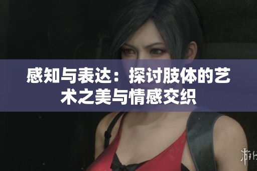 感知与表达：探讨肢体的艺术之美与情感交织