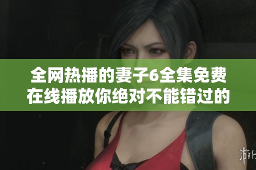 全网热播的妻子6全集免费在线播放你绝对不能错过的精彩剧情