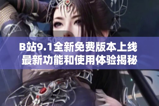 B站9.1全新免费版本上线 最新功能和使用体验揭秘
