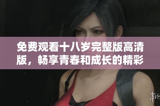 免费观看十八岁完整版高清版，畅享青春和成长的精彩故事