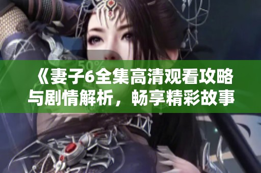 《妻子6全集高清观看攻略与剧情解析，畅享精彩故事》