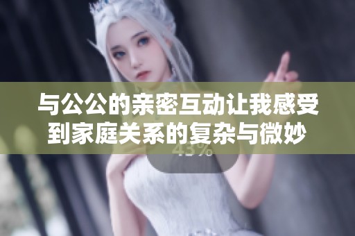 与公公的亲密互动让我感受到家庭关系的复杂与微妙