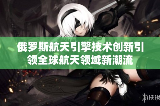 俄罗斯航天引擎技术创新引领全球航天领域新潮流