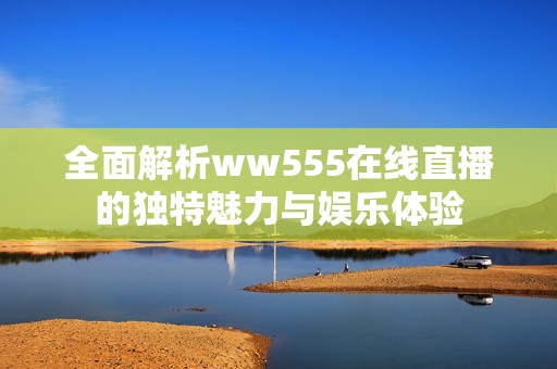 全面解析ww555在线直播的独特魅力与娱乐体验