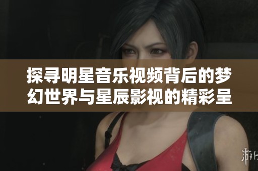 探寻明星音乐视频背后的梦幻世界与星辰影视的精彩呈现