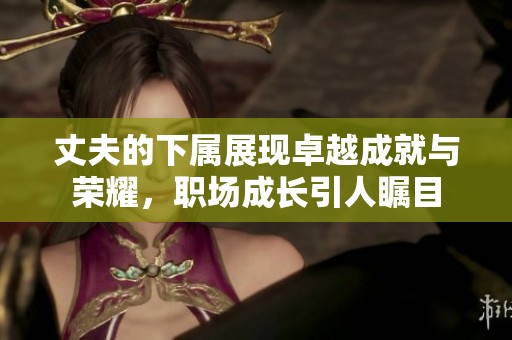 丈夫的下属展现卓越成就与荣耀，职场成长引人瞩目