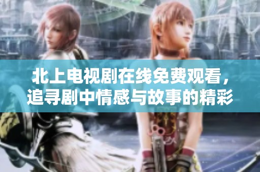 北上电视剧在线免费观看，追寻剧中情感与故事的精彩旅程