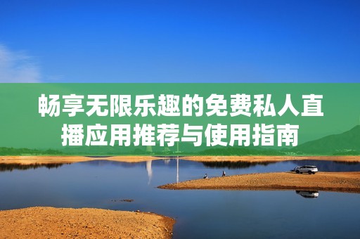 畅享无限乐趣的免费私人直播应用推荐与使用指南
