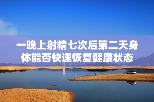 一晚上射精七次后第二天身体能否快速恢复健康状态