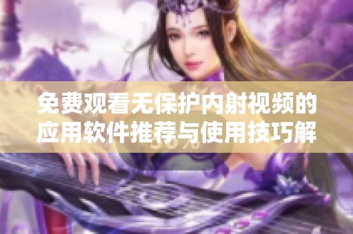 免费观看无保护内射视频的应用软件推荐与使用技巧解析