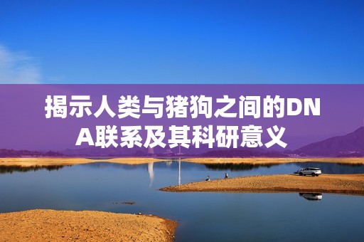 揭示人类与猪狗之间的DNA联系及其科研意义