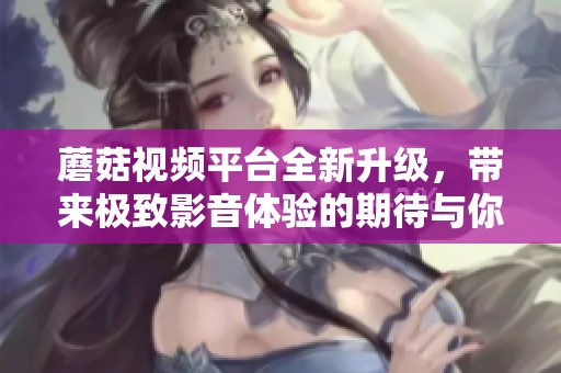蘑菇视频平台全新升级，带来极致影音体验的期待与你同行