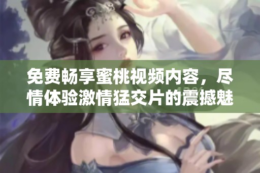 免费畅享蜜桃视频内容，尽情体验激情猛交片的震撼魅力