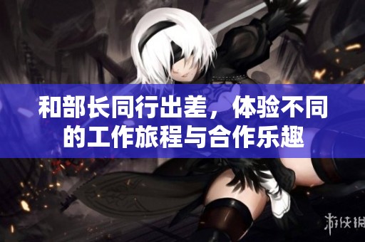 和部长同行出差，体验不同的工作旅程与合作乐趣
