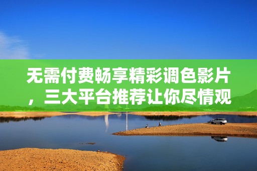 无需付费畅享精彩调色影片，三大平台推荐让你尽情观看