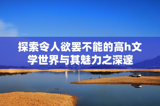 探索令人欲罢不能的高h文学世界与其魅力之深邃