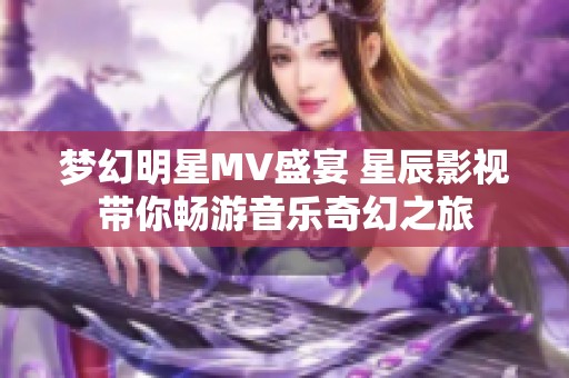 梦幻明星MV盛宴 星辰影视带你畅游音乐奇幻之旅