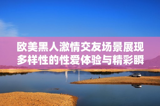 欧美黑人激情交友场景展现多样性的性爱体验与精彩瞬间