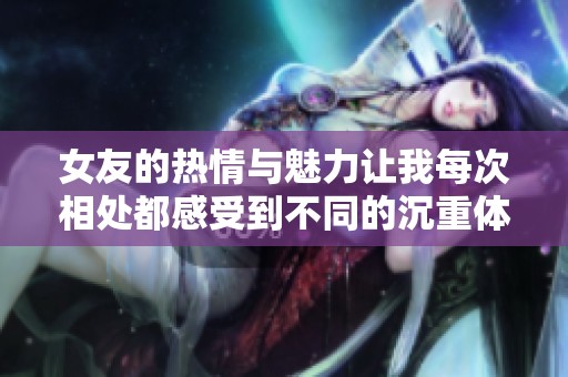 女友的热情与魅力让我每次相处都感受到不同的沉重体验