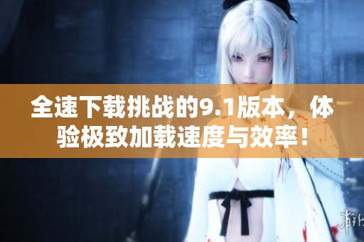 全速下载挑战的9.1版本，体验极致加载速度与效率！