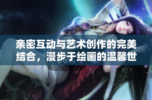 亲密互动与艺术创作的完美结合，漫步于绘画的温馨世界