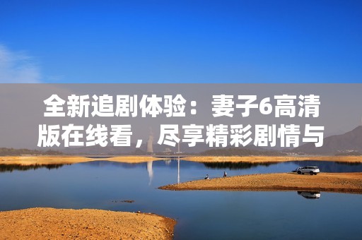 全新追剧体验：妻子6高清版在线看，尽享精彩剧情与魅力角色