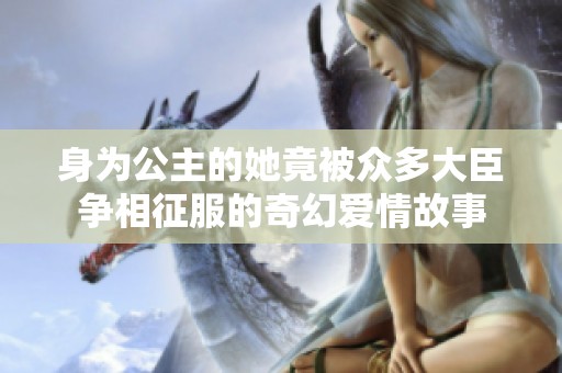 身为公主的她竟被众多大臣争相征服的奇幻爱情故事
