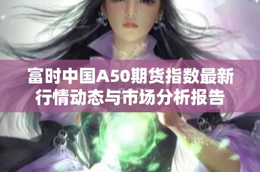 富时中国A50期货指数最新行情动态与市场分析报告