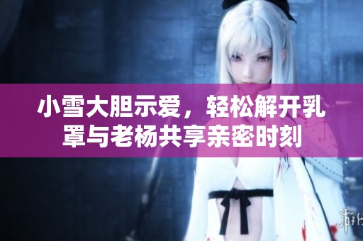 小雪大胆示爱，轻松解开乳罩与老杨共享亲密时刻