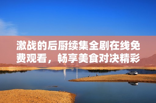 激战的后厨续集全剧在线免费观看，畅享美食对决精彩内容
