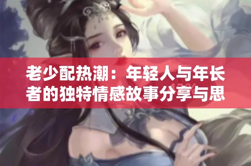 老少配热潮：年轻人与年长者的独特情感故事分享与思考
