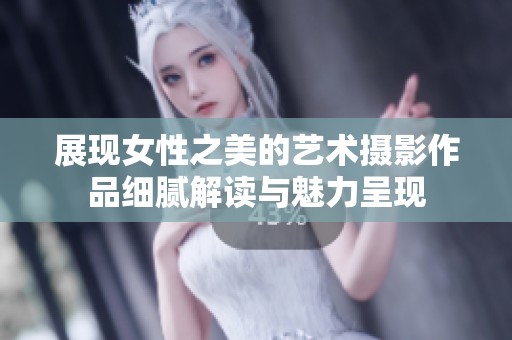 展现女性之美的艺术摄影作品细腻解读与魅力呈现