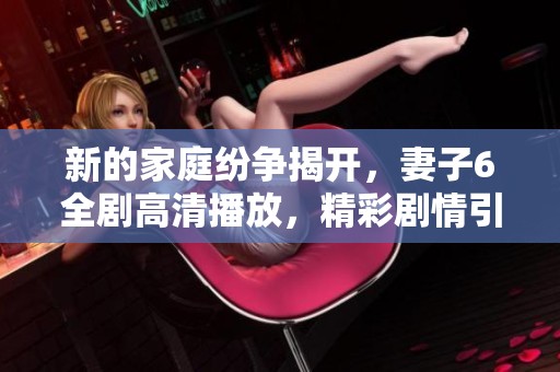 新的家庭纷争揭开，妻子6全剧高清播放，精彩剧情引人入胜